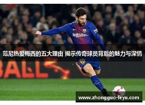 范尼热爱梅西的五大理由 揭示传奇球员背后的魅力与深情