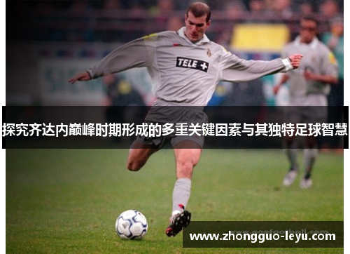 探究齐达内巅峰时期形成的多重关键因素与其独特足球智慧