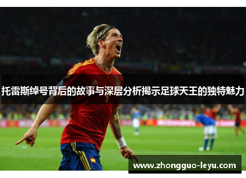 托雷斯绰号背后的故事与深层分析揭示足球天王的独特魅力