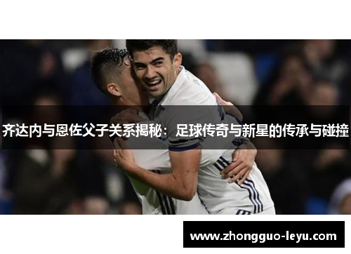 齐达内与恩佐父子关系揭秘：足球传奇与新星的传承与碰撞