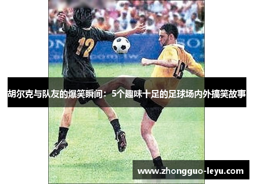 胡尔克与队友的爆笑瞬间：5个趣味十足的足球场内外搞笑故事