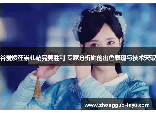 谷爱凌在崇礼站完美胜利 专家分析她的出色表现与技术突破 谷爱凌在崇礼站完美胜利 专家分析她的出色表现与技术突破