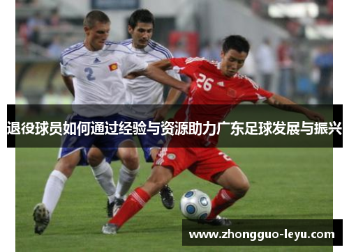 退役球员如何通过经验与资源助力广东足球发展与振兴 退役球员如何通过经验与资源助力广东足球发展与振兴