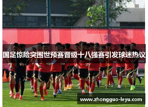 国足惊险突围世预赛晋级十八强赛引发球迷热议