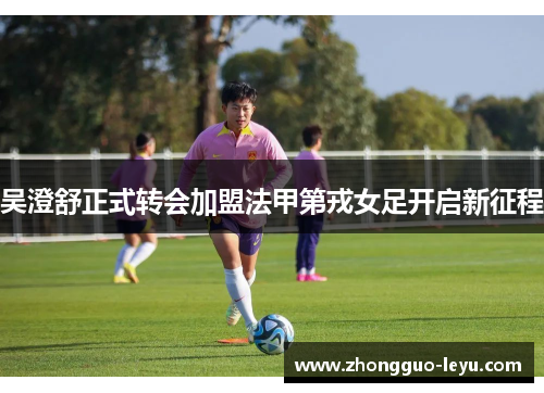 吴澄舒正式转会加盟法甲第戎女足开启新征程