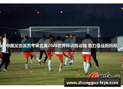 中国足协派员考察北美2026世界杯训练设施 助力备战新阶段