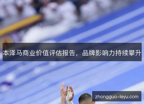 本泽马商业价值评估报告,品牌影响力持续攀升 本泽马商业价值评估报告,品牌影响力持续攀升